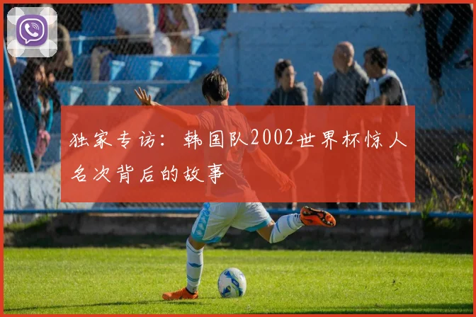 独家专访:韩国队2002世界杯惊人名次背后的故事