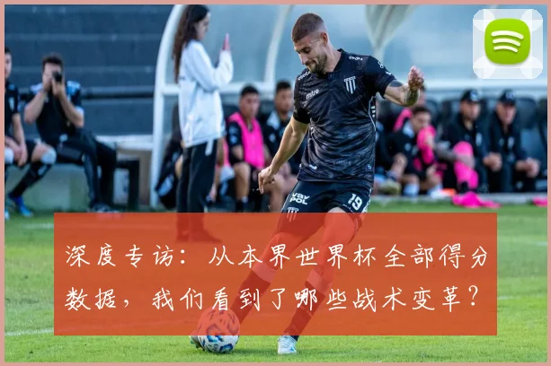 深度专访：从本界世界杯全部得分数据，我们看到了哪些战术变革？