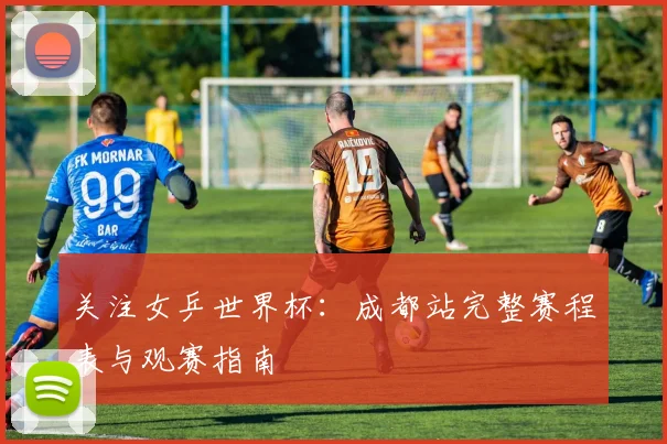 关注女乒世界杯：成都站完整赛程表与观赛指南
