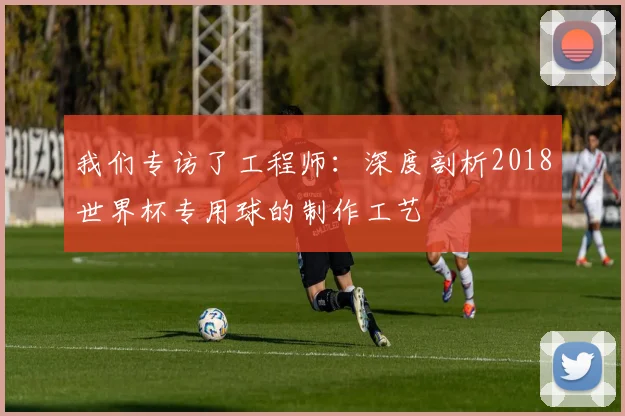 我们专访了工程师:深度剖析2018世界杯专用球的制作工艺