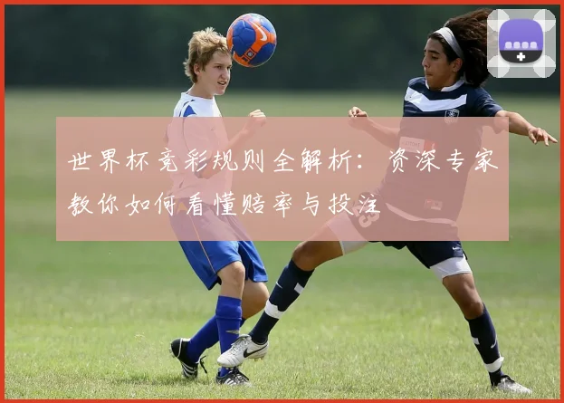 世界杯竞彩规则全解析：资深专家教你如何看懂赔率与投注