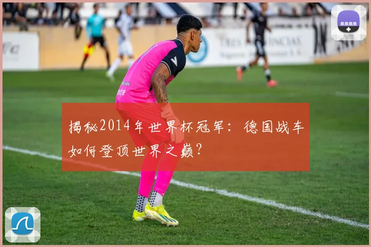 揭秘2014年世界杯冠军：德国战车如何登顶世界之巅？