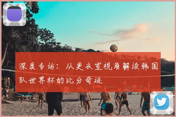 深度专访:从更衣室视角解读韩国队世界杯的比分奇迹