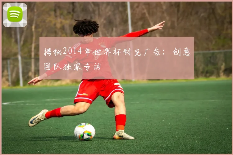 揭秘2014年世界杯耐克广告：创意团队独家专访