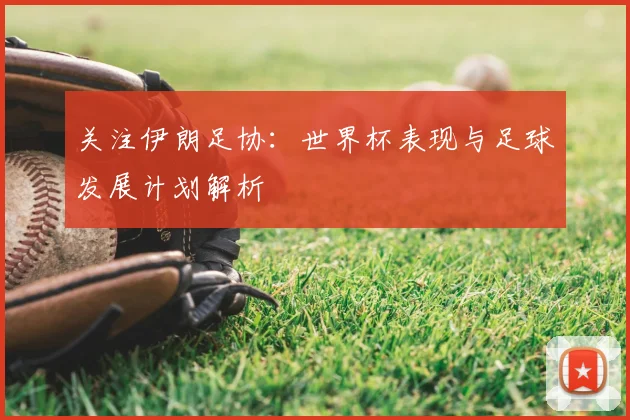 关注伊朗足协：世界杯表现与足球发展计划解析