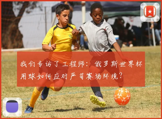 我们专访了工程师：俄罗斯世界杯用球如何应对严苛赛场环境？