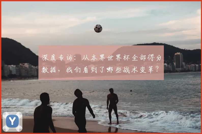 深度专访:从本界世界杯全部得分数据,我们看到了哪些战术变革?