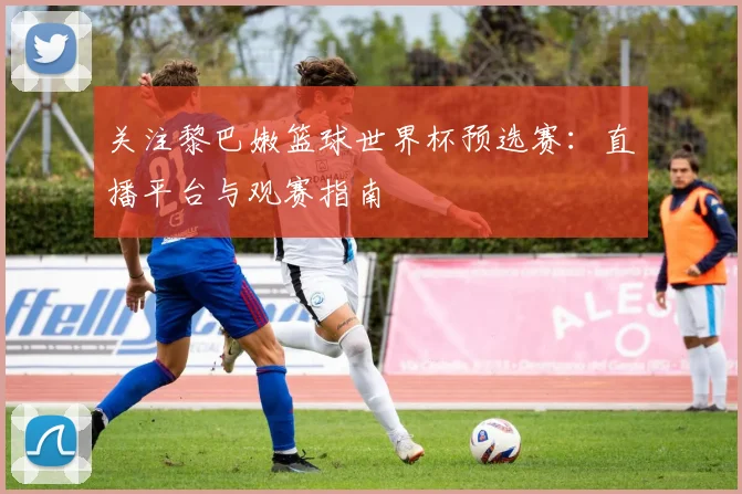 关注黎巴嫩篮球世界杯预选赛:直播平台与观赛指南